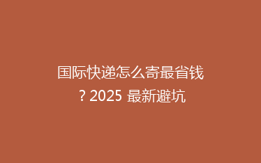 国际快递怎么寄最省钱?2025 最新避坑攻略来了!