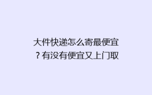 大件快递怎么寄最便宜?有没有便宜又上门取件的方法呢?